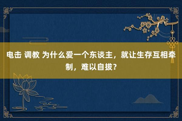 电击 调教 为什么爱一个东谈主，就让生存互相牵制，难以自拔？