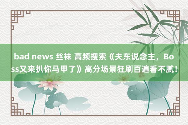 bad news 丝袜 高频搜索《夫东说念主，Boss又来扒你马甲了》高分场景狂刷百遍看不腻！