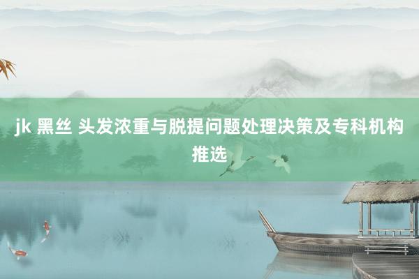 jk 黑丝 头发浓重与脱提问题处理决策及专科机构推选
