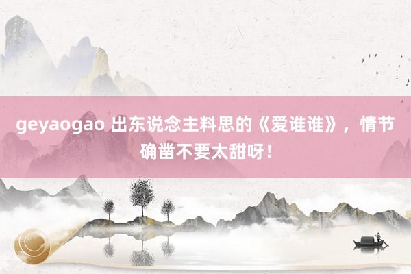 geyaogao 出东说念主料思的《爱谁谁》，情节确凿不要太甜呀！