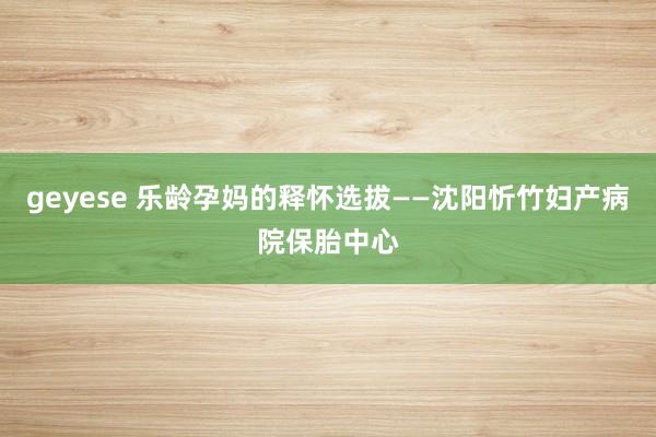 geyese 乐龄孕妈的释怀选拔——沈阳忻竹妇产病院保胎中心
