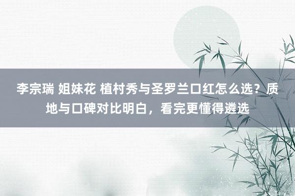 李宗瑞 姐妹花 植村秀与圣罗兰口红怎么选？质地与口碑对比明白，看完更懂得遴选