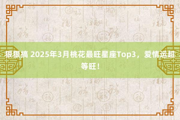 狠狠搞 2025年3月桃花最旺星座Top3，爱情运超等旺！