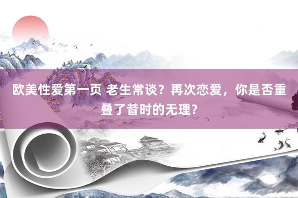 欧美性爱第一页 老生常谈？再次恋爱，你是否重叠了昔时的无理？