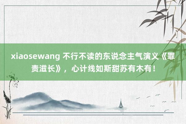 xiaosewang 不行不读的东说念主气演义《罪责滋长》，心计线如斯甜苏有木有！