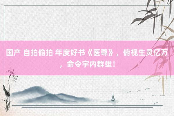 国产 自拍偷拍 年度好书《医尊》，俯视生灵亿万，命令宇内群雄！
