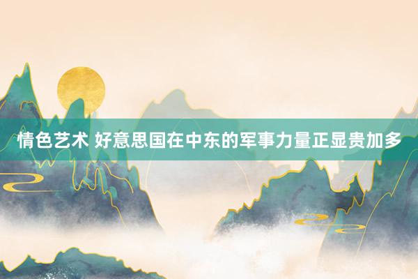 情色艺术 好意思国在中东的军事力量正显贵加多