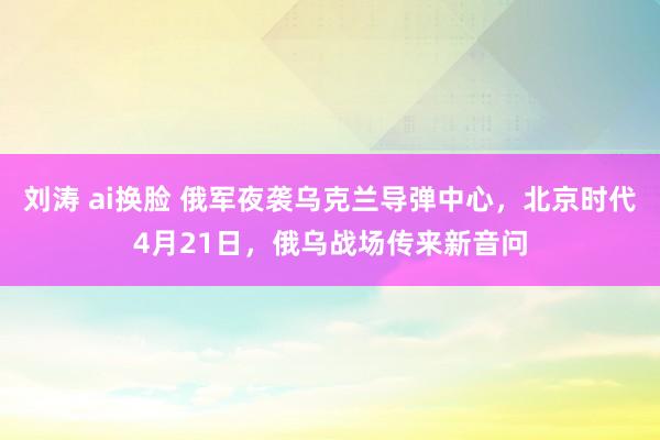 刘涛 ai换脸 俄军夜袭乌克兰导弹中心，北京时代4月21日，俄乌战场传来新音问