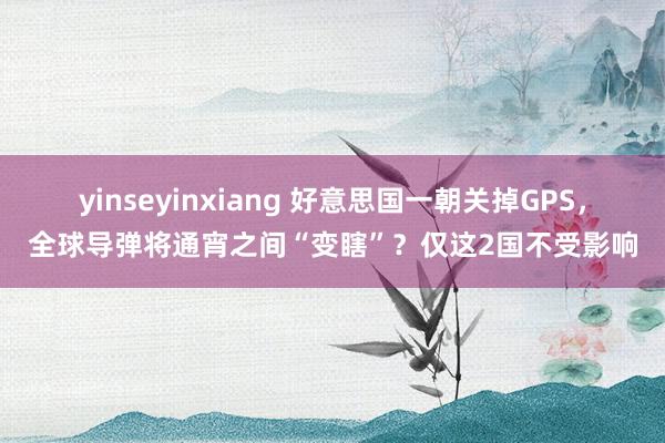 yinseyinxiang 好意思国一朝关掉GPS，全球导弹将通宵之间“变瞎”？仅这2国不受影响