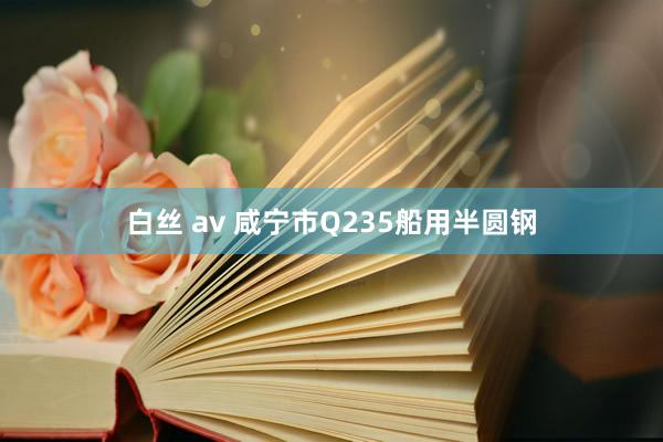 白丝 av 咸宁市Q235船用半圆钢