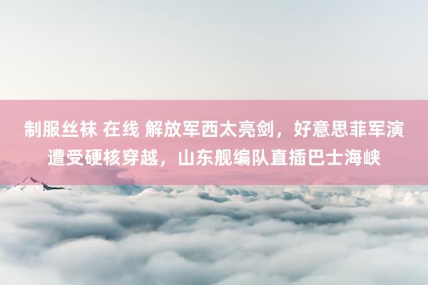 制服丝袜 在线 解放军西太亮剑，好意思菲军演遭受硬核穿越，山东舰编队直插巴士海峡