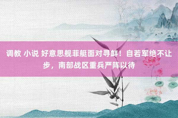 调教 小说 好意思舰菲艇面对寻衅！自若军绝不让步，南部战区重兵严阵以待