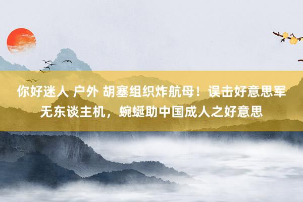 你好迷人 户外 胡塞组织炸航母！误击好意思军无东谈主机，蜿蜒助中国成人之好意思