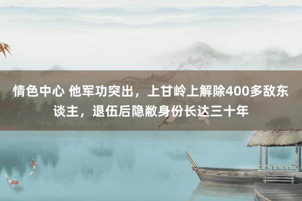情色中心 他军功突出，上甘岭上解除400多敌东谈主，退伍后隐敝身份长达三十年