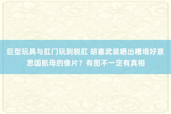 巨型玩具与肛门玩到脱肛 胡塞武装晒出糟塌好意思国航母的像片？有图不一定有真相