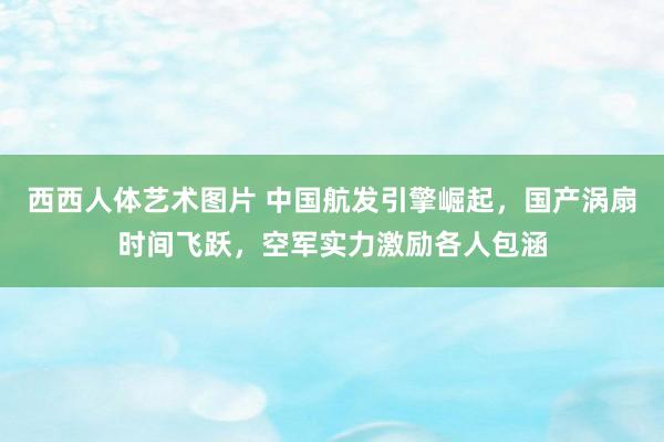西西人体艺术图片 中国航发引擎崛起，国产涡扇时间飞跃，空军实力激励各人包涵