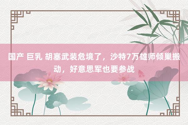 国产 巨乳 胡塞武装危境了，沙特7万雄师倾巢搬动，好意思军也要参战