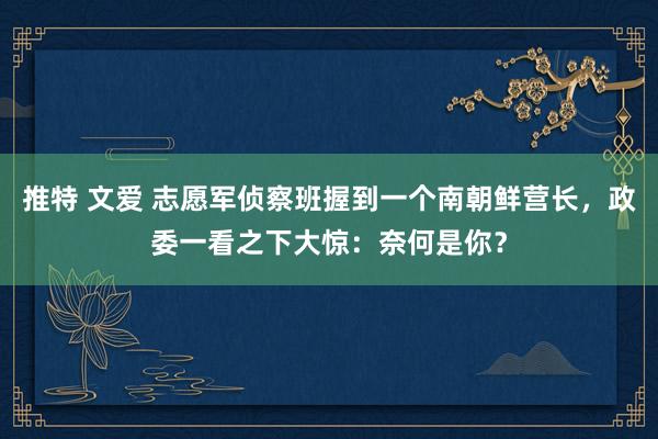 推特 文爱 志愿军侦察班握到一个南朝鲜营长，政委一看之下大惊：奈何是你？