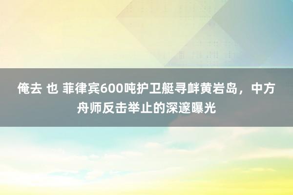 俺去 也 菲律宾600吨护卫艇寻衅黄岩岛，中方舟师反击举止的深邃曝光