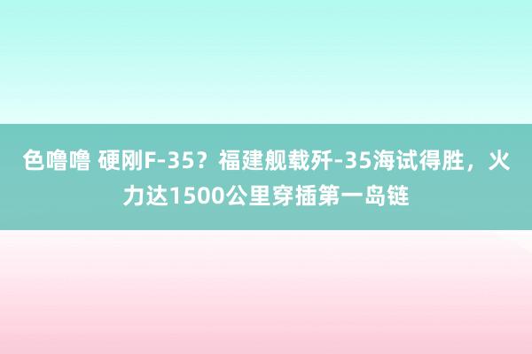 色噜噜 硬刚F-35？福建舰载歼-35海试得胜，火力达1500公里穿插第一岛链