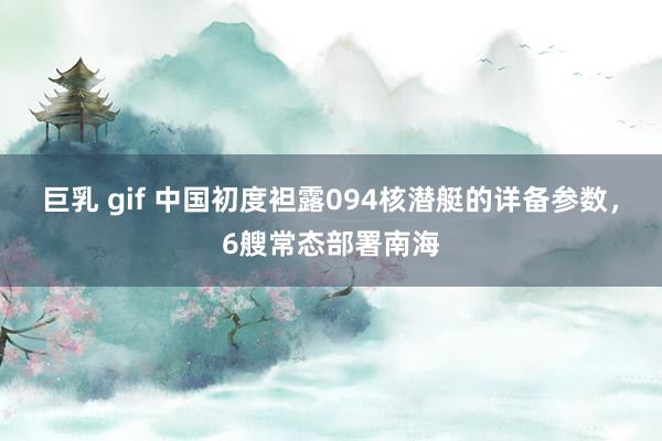 巨乳 gif 中国初度袒露094核潜艇的详备参数，6艘常态部署南海