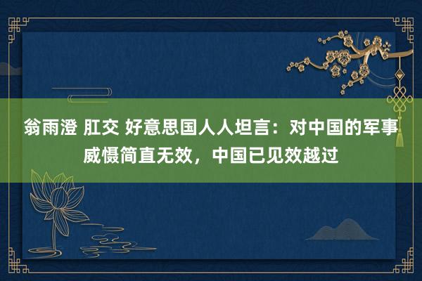 翁雨澄 肛交 好意思国人人坦言：对中国的军事威慑简直无效，中国已见效越过