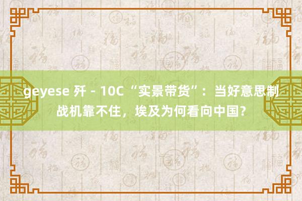 geyese 歼 - 10C “实景带货”：当好意思制战机靠不住，埃及为何看向中国？