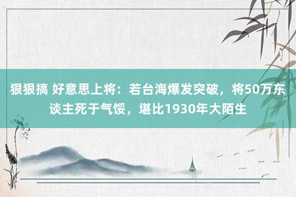 狠狠搞 好意思上将：若台海爆发突破，将50万东谈主死于气馁，堪比1930年大陌生