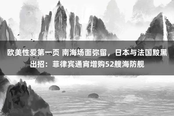 欧美性爱第一页 南海场面弥留，日本与法国黢黑出招：菲律宾通宵增购52艘海防舰
