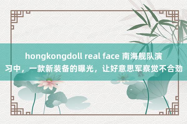 hongkongdoll real face 南海舰队演习中，一款新装备的曝光，让好意思军察觉不合劲
