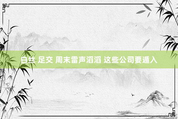 白丝 足交 周末雷声滔滔 这些公司要遁入