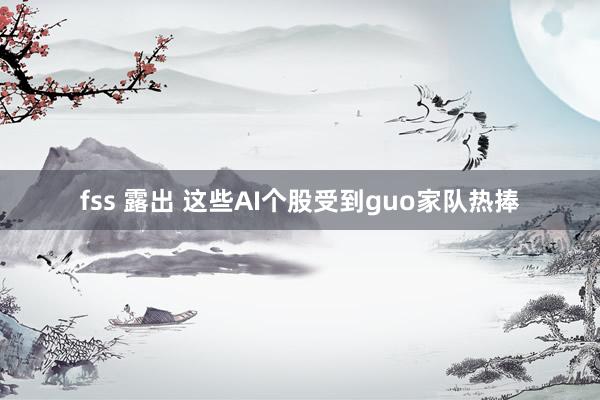 fss 露出 这些AI个股受到guo家队热捧