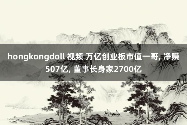 hongkongdoll 视频 万亿创业板市值一哥, 净赚507亿, 董事长身家2700亿