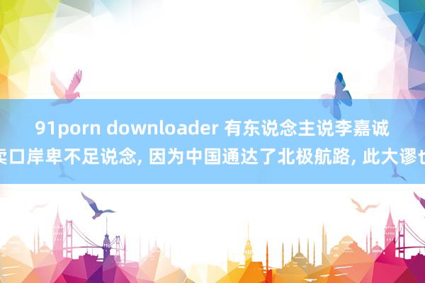 91porn downloader 有东说念主说李嘉诚卖口岸卑不足说念, 因为中国通达了北极航路, 此大谬也