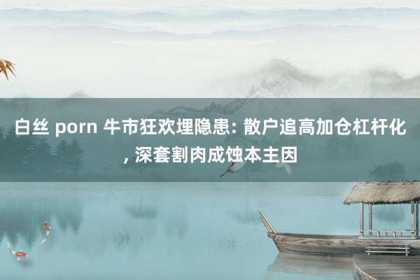白丝 porn 牛市狂欢埋隐患: 散户追高加仓杠杆化, 深套割肉成蚀本主因