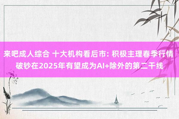 来吧成人综合 十大机构看后市: 积极主理春季行情 破钞在2025年有望成为AI+除外的第二干线