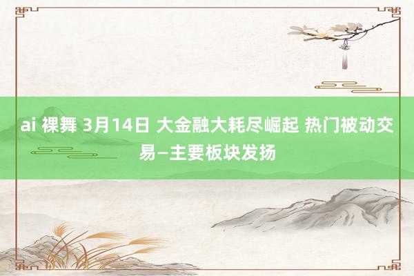 ai 裸舞 3月14日 大金融大耗尽崛起 热门被动交易—主要板块发扬