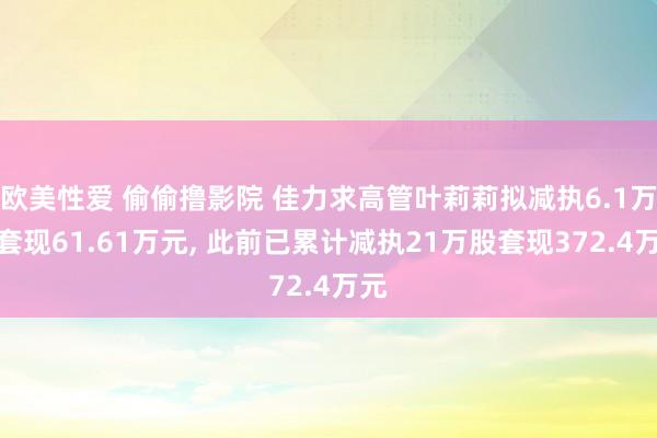 欧美性爱 偷偷撸影院 佳力求高管叶莉莉拟减执6.1万股套现61.61万元, 此前已累计减执21万股套现372.4万元