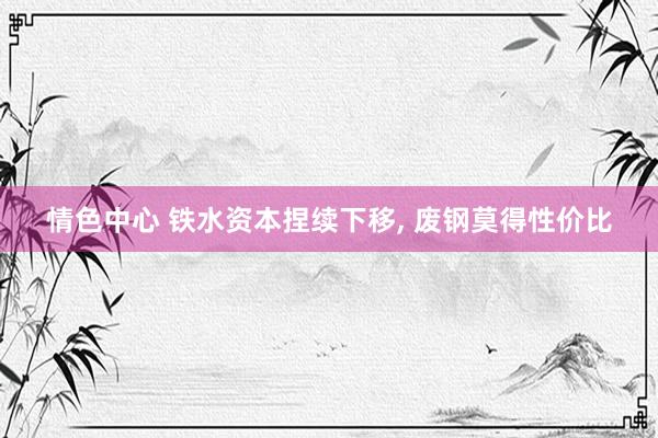 情色中心 铁水资本捏续下移, 废钢莫得性价比