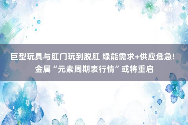 巨型玩具与肛门玩到脱肛 绿能需求+供应危急! 金属“元素周期表行情”或将重启