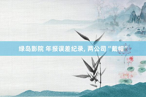 绿岛影院 年报误差纪录, 两公司“戴帽”