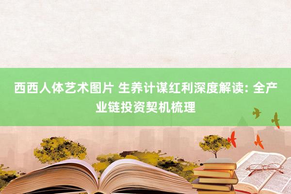 西西人体艺术图片 生养计谋红利深度解读: 全产业链投资契机梳理