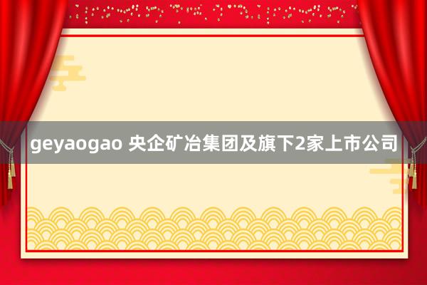 geyaogao 央企矿冶集团及旗下2家上市公司
