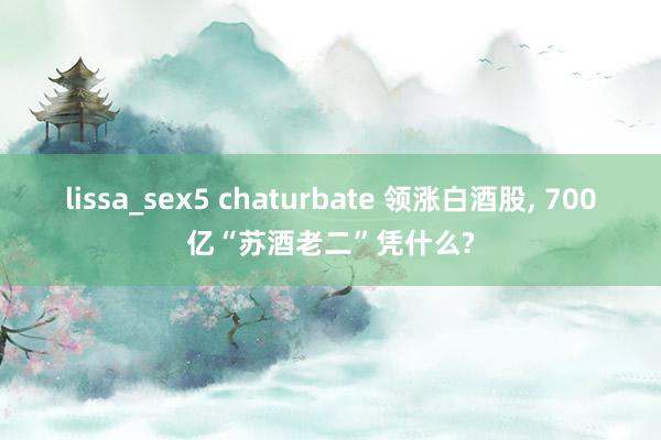 lissa_sex5 chaturbate 领涨白酒股, 700亿“苏酒老二”凭什么?