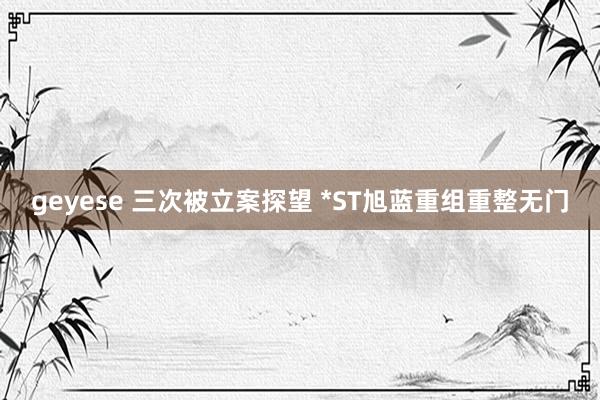 geyese 三次被立案探望 *ST旭蓝重组重整无门