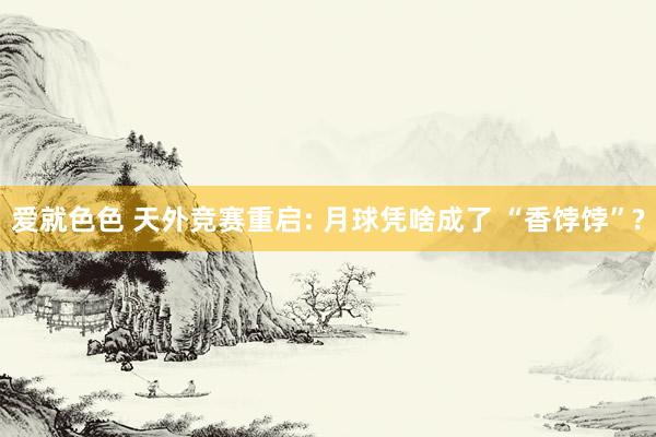 爱就色色 天外竞赛重启: 月球凭啥成了 “香饽饽”?