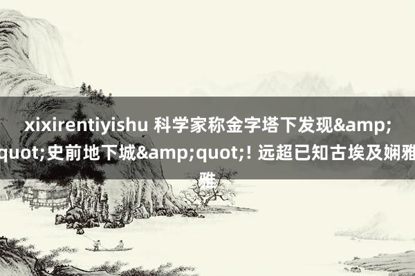 xixirentiyishu 科学家称金字塔下发现&quot;史前地下城&quot;! 远超已知古埃及娴雅