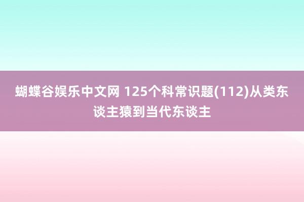 蝴蝶谷娱乐中文网 125个科常识题(112)从类东谈主猿到当代东谈主