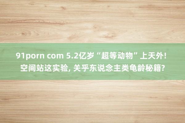91porn com 5.2亿岁“超等动物”上天外! 空间站这实验, 关乎东说念主类龟龄秘籍?