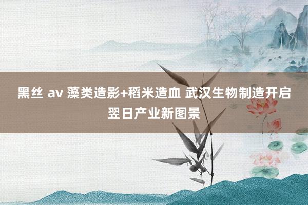黑丝 av 藻类造影+稻米造血 武汉生物制造开启翌日产业新图景